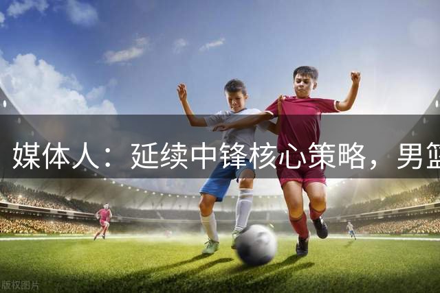 媒体人：延续中锋核心策略，男篮需与现代篮球接轨